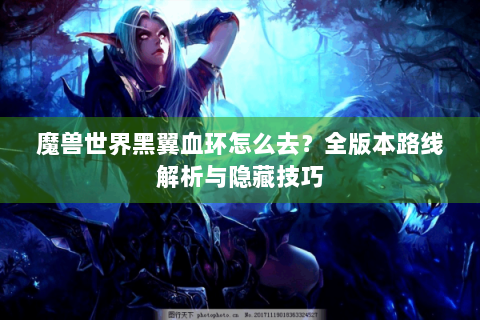 魔兽世界黑翼血环怎么去？全版本路线解析与隐藏技巧
