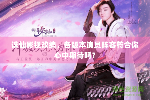诛仙影视改编，各版本演员阵容符合你心中期待吗？