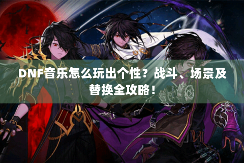 DNF音乐怎么玩出个性？战斗、场景及替换全攻略！