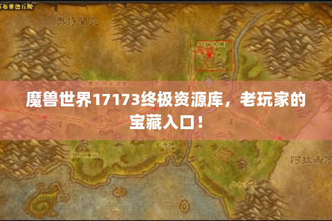 魔兽世界17173终极资源库，老玩家的宝藏入口！