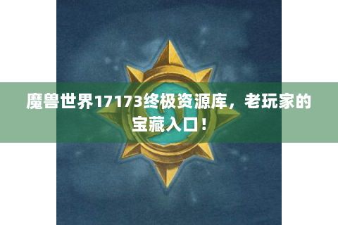 魔兽世界17173终极资源库，老玩家的宝藏入口！