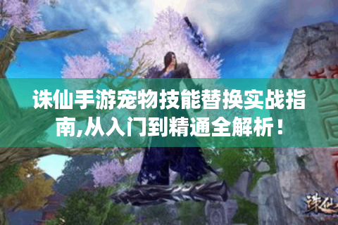 诛仙手游宠物技能替换实战指南,从入门到精通全解析！