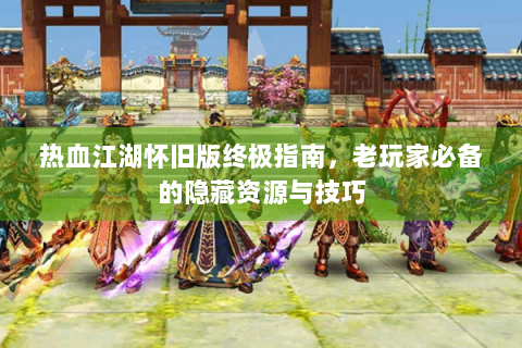 热血江湖怀旧版终极指南，老玩家必备的隐藏资源与技巧