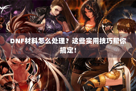 DNF材料怎么处理？这些实用技巧帮你搞定！