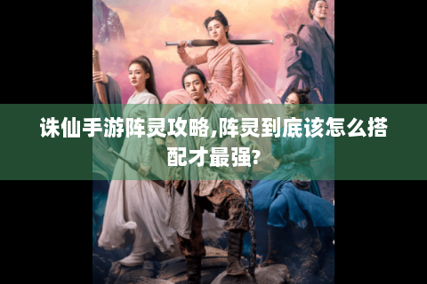 诛仙手游阵灵攻略,阵灵到底该怎么搭配才最强?