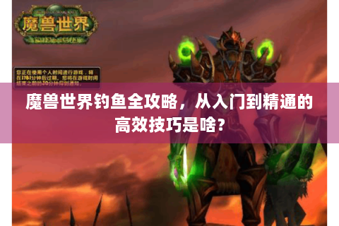 魔兽世界钓鱼全攻略，从入门到精通的高效技巧是啥？
