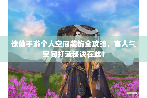 诛仙手游个人空间装饰全攻略，高人气空间打造秘诀在此！