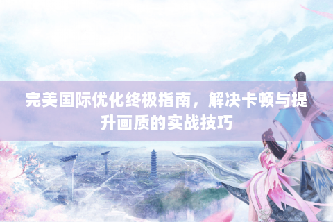 完美国际优化终极指南，解决卡顿与提升画质的实战技巧