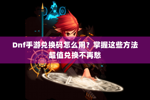 Dnf手游兑换码怎么用？掌握这些方法超值兑换不再愁