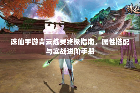 诛仙手游青云炼灵终极指南，属性搭配与实战进阶手册