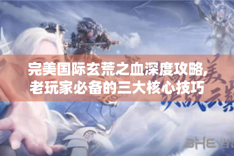 完美国际玄荒之血深度攻略,老玩家必备的三大核心技巧
