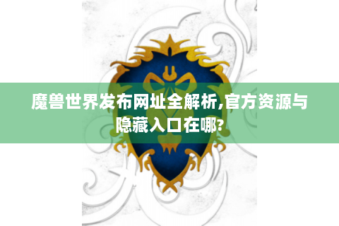 魔兽世界发布网址全解析,官方资源与隐藏入口在哪?