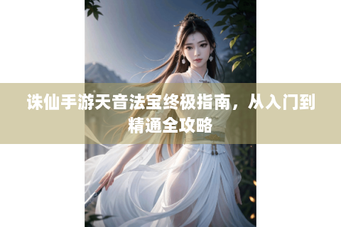 诛仙手游天音法宝终极指南，从入门到精通全攻略