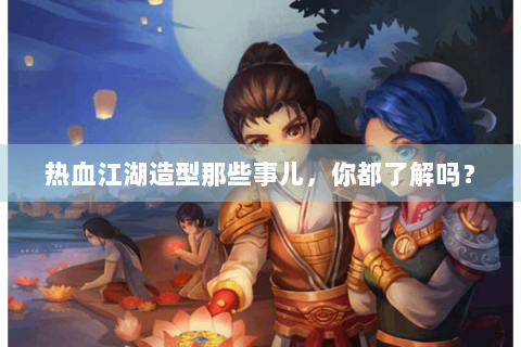 热血江湖造型那些事儿，你都了解吗？