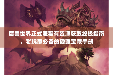 魔兽世界正式服稀有资源获取终极指南，老玩家必备的隐藏宝藏手册