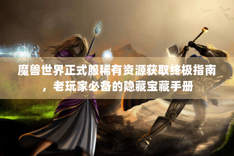 魔兽世界正式服稀有资源获取终极指南，老玩家必备的隐藏宝藏手册