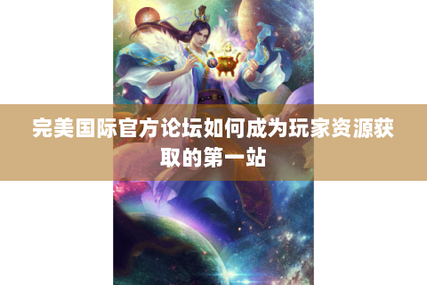 完美国际官方论坛如何成为玩家资源获取的第一站