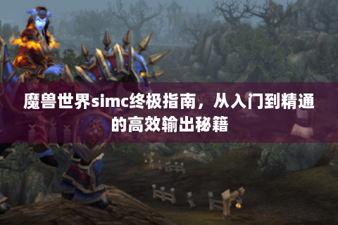 魔兽世界simc终极指南，从入门到精通的高效输出秘籍
