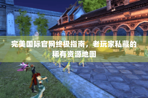 完美国际官网终极指南，老玩家私藏的稀有资源地图