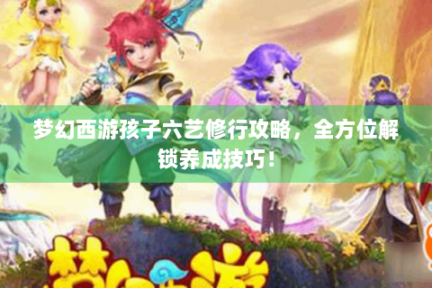 梦幻西游孩子六艺修行攻略，全方位解锁养成技巧！