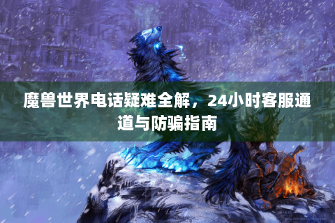 魔兽世界电话疑难全解，24小时客服通道与防骗指南
