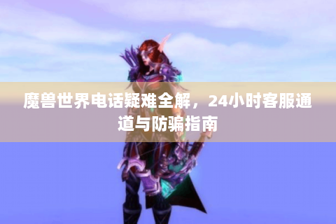 魔兽世界电话疑难全解，24小时客服通道与防骗指南