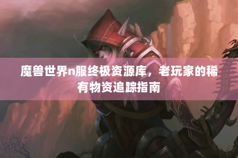 魔兽世界n服终极资源库，老玩家的稀有物资追踪指南