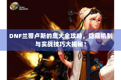 DNF兰蒂卢斯的鹰犬全攻略，隐藏机制与实战技巧大揭秘！