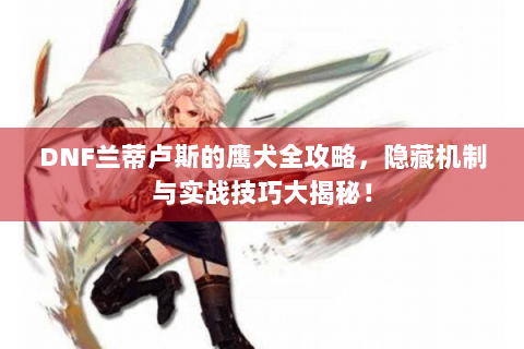 DNF兰蒂卢斯的鹰犬全攻略，隐藏机制与实战技巧大揭秘！