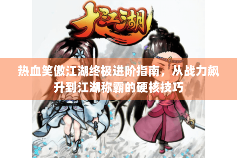 热血笑傲江湖终极进阶指南，从战力飙升到江湖称霸的硬核技巧
