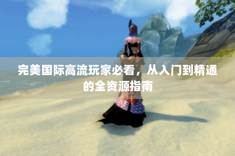 完美国际高流玩家必看，从入门到精通的全资源指南