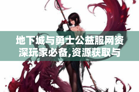 地下城与勇士公益服网资深玩家必备,资源获取与实战技巧全解析