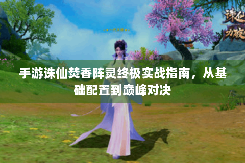 手游诛仙焚香阵灵终极实战指南，从基础配置到巅峰对决
