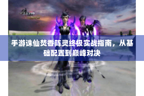 手游诛仙焚香阵灵终极实战指南，从基础配置到巅峰对决
