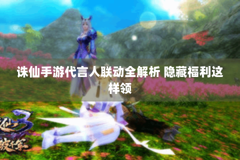 诛仙手游代言人联动全解析 隐藏福利这样领