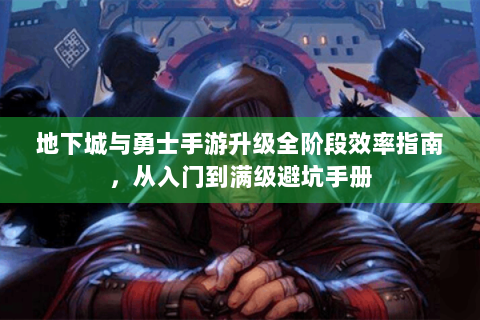 地下城与勇士手游升级全阶段效率指南，从入门到满级避坑手册