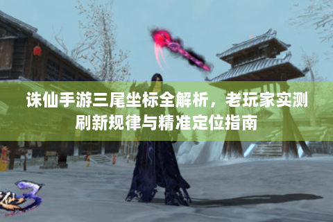 诛仙手游三尾坐标全解析，老玩家实测刷新规律与精准定位指南