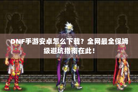 DNF手游安卓怎么下载？全网最全保姆级避坑指南在此！