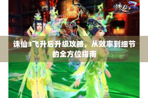 诛仙3飞升后升级攻略，从效率到细节的全方位指南