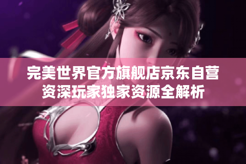 完美世界官方旗舰店京东自营资深玩家独家资源全解析