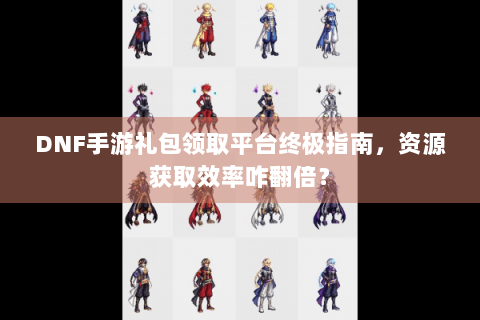 DNF手游礼包领取平台终极指南，资源获取效率咋翻倍？