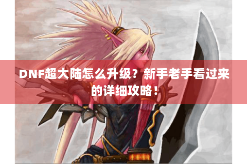 DNF超大陆怎么升级？新手老手看过来的详细攻略！