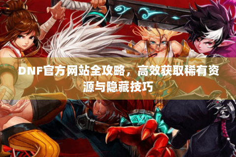 DNF官方网站全攻略，高效获取稀有资源与隐藏技巧