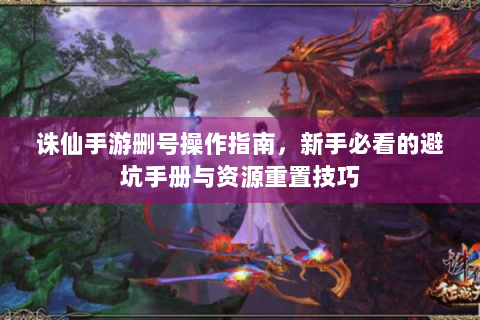 诛仙手游删号操作指南，新手必看的避坑手册与资源重置技巧