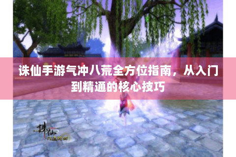诛仙手游气冲八荒全方位指南，从入门到精通的核心技巧