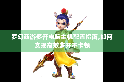 梦幻西游多开电脑主机配置指南,如何实现高效多开不卡顿