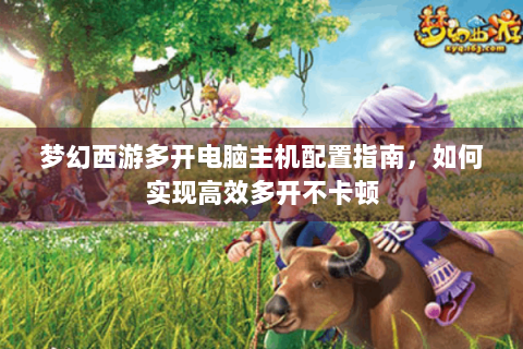 梦幻西游多开电脑主机配置指南，如何实现高效多开不卡顿