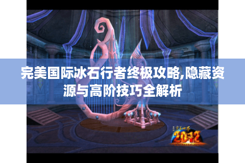 完美国际冰石行者终极攻略,隐藏资源与高阶技巧全解析