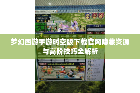 梦幻西游手游时空版下载官网隐藏资源与高阶技巧全解析