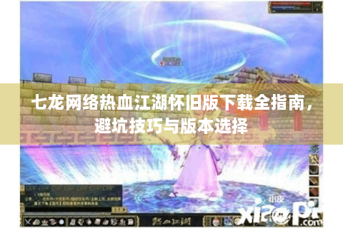 七龙网络热血江湖怀旧版下载全指南，避坑技巧与版本选择